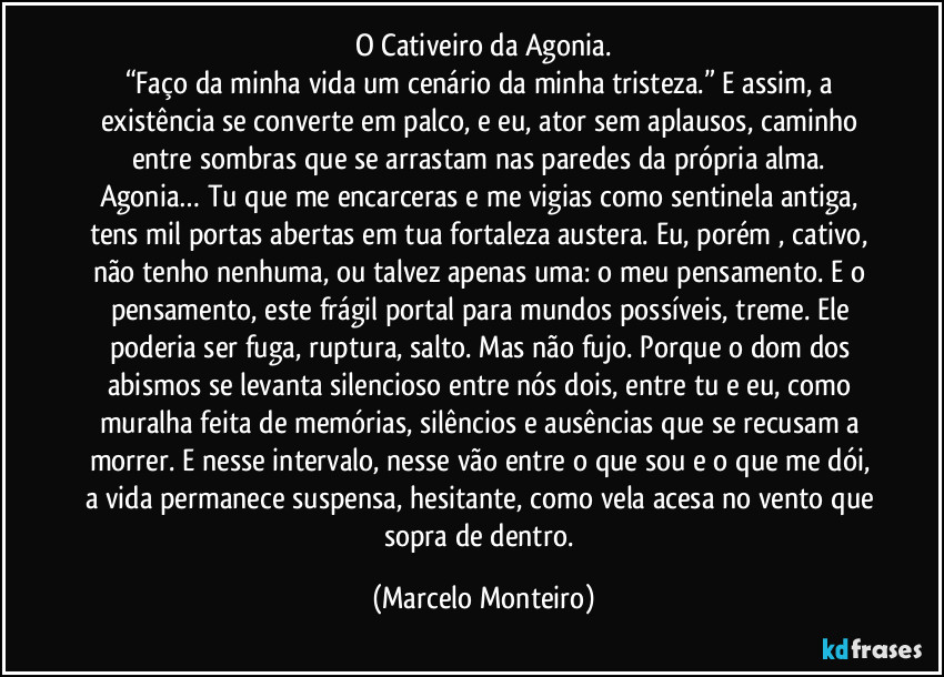 O Cativeiro da Agonia.
“Faço da minha vida um cenário da minha tristeza.” E assim, a existência se converte em palco, e eu, ator sem aplausos, caminho entre sombras que se arrastam nas paredes da própria alma. Agonia… Tu que me encarceras e me vigias como sentinela antiga, tens mil portas abertas em tua fortaleza austera. Eu, porém , cativo, não tenho nenhuma, ou talvez apenas uma: o meu pensamento. E o pensamento, este frágil portal para mundos possíveis, treme. Ele poderia ser fuga, ruptura, salto. Mas não fujo. Porque o dom dos abismos se levanta silencioso entre nós dois, entre tu e eu, como muralha feita de memórias, silêncios e ausências que se recusam a morrer. E nesse intervalo, nesse vão entre o que sou e o que me dói, a vida permanece suspensa, hesitante, como vela acesa no vento que sopra de dentro. (Marcelo Monteiro)