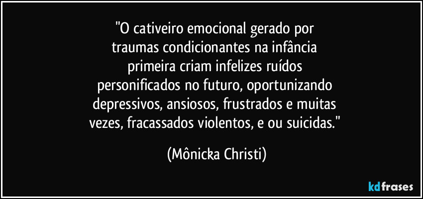 "O cativeiro emocional gerado por 
traumas condicionantes na infância 
primeira criam infelizes ruídos 
personificados no futuro, oportunizando 
depressivos, ansiosos, frustrados e muitas 
vezes, fracassados violentos, e/ou suicidas." (Mônicka Christi)