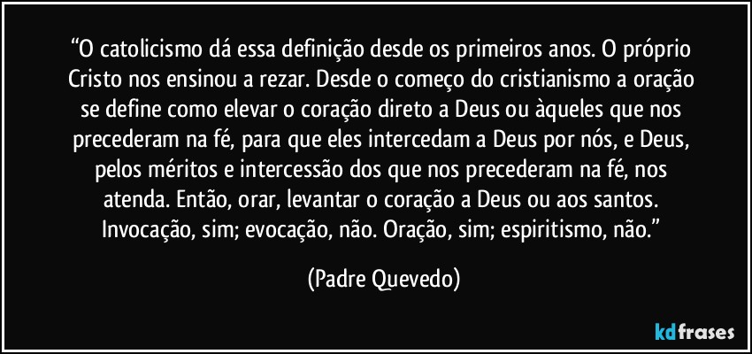 “O catolicismo dá essa definição desde os primeiros anos. O próprio Cristo nos ensinou a rezar. Desde o começo do cristianismo a oração se define como elevar o coração direto a Deus ou àqueles que nos precederam na fé, para que eles intercedam a Deus por nós, e Deus, pelos méritos e intercessão dos que nos precederam na fé, nos atenda. Então, orar, levantar o coração a Deus ou aos santos. Invocação, sim; evocação, não. Oração, sim; espiritismo, não.” (Padre Quevedo)