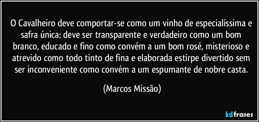 O Cavalheiro deve comportar-se como um vinho de especialíssima e safra única: deve ser transparente e verdadeiro como um bom branco, educado e fino como convém a um bom rosé, misterioso e atrevido como todo tinto de fina e elaborada estirpe divertido sem ser inconveniente como convém a um espumante de nobre casta. (Marcos Missão)
