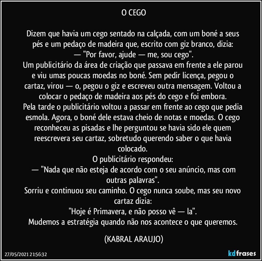 O CEGO

Dizem que havia um cego sentado na calçada, com um boné a seus pés e um pedaço de madeira que, escrito com giz branco, dizia: 
 —  "Por favor, ajude — me, sou cego". 
Um publicitário da área de criação que passava em frente a ele parou e viu umas poucas moedas no boné. Sem pedir licença, pegou o cartaz, virou — o, pegou o giz e escreveu outra mensagem. Voltou a colocar o pedaço de madeira aos pés do cego e foi embora. 
Pela tarde o publicitário voltou a passar em frente ao cego que pedia esmola. Agora, o boné dele estava cheio de notas e moedas. O cego reconheceu as pisadas e lhe perguntou se havia sido ele quem reescrevera seu cartaz, sobretudo querendo saber o que havia colocado. 
O publicitário respondeu: 
 —  "Nada que não esteja de acordo com o seu anúncio, mas com outras palavras". 
Sorriu e continuou seu caminho. O cego nunca soube, mas seu novo cartaz dizia: 
"Hoje é Primavera, e não posso vê — la". 
Mudemos a estratégia quando não nos acontece o que queremos. (KABRAL ARAUJO)
