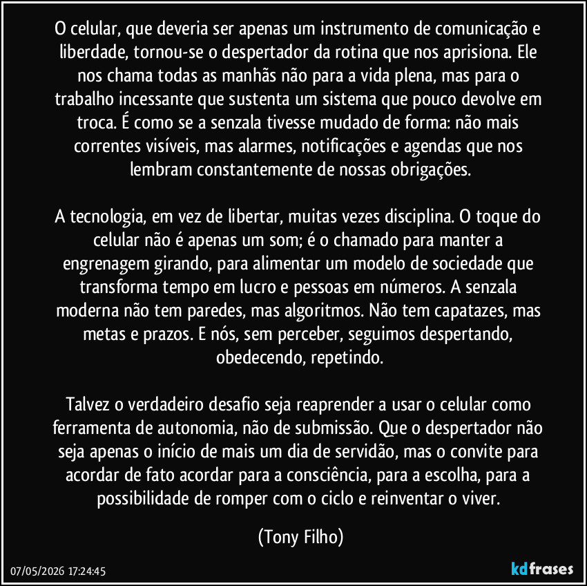 O celular, que deveria ser apenas um instrumento de comunicação e liberdade, tornou-se o despertador da rotina que nos aprisiona. Ele nos chama todas as manhãs não para a vida plena, mas para o trabalho incessante que sustenta um sistema que pouco devolve em troca. É como se a senzala tivesse mudado de forma: não mais correntes visíveis, mas alarmes, notificações e agendas que nos lembram constantemente de nossas obrigações.

A tecnologia, em vez de libertar, muitas vezes disciplina. O toque do celular não é apenas um som; é o chamado para manter a engrenagem girando, para alimentar um modelo de sociedade que transforma tempo em lucro e pessoas em números. A senzala moderna não tem paredes, mas algoritmos. Não tem capatazes, mas metas e prazos. E nós, sem perceber, seguimos despertando, obedecendo, repetindo.

Talvez o verdadeiro desafio seja reaprender a usar o celular como ferramenta de autonomia, não de submissão. Que o despertador não seja apenas o início de mais um dia de servidão, mas o convite para acordar de fato acordar para a consciência, para a escolha, para a possibilidade de romper com o ciclo e reinventar o viver. (Tony Filho)