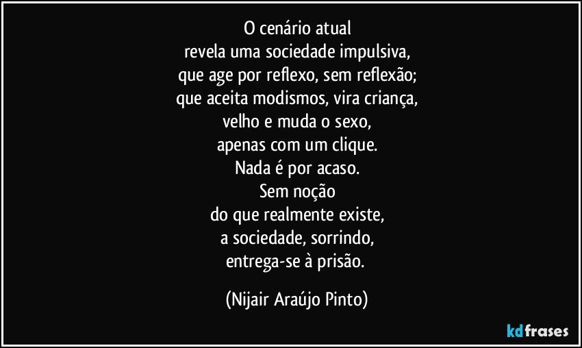 O cenário atual
revela uma sociedade impulsiva,
que age por reflexo, sem reflexão;
que aceita modismos, vira criança,
velho e muda o sexo,
apenas com um clique.
Nada é por acaso.
Sem noção
do que realmente existe,
a sociedade, sorrindo,
entrega-se à prisão. (Nijair Araújo Pinto)