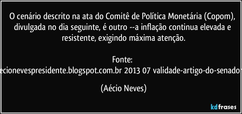 O cenário descrito na ata do Comitê de Política Monetária (Copom), divulgada no dia seguinte, é outro --a inflação continua elevada e resistente, exigindo máxima atenção.

Fonte: http://queremosaecionevespresidente.blogspot.com.br/2013/07/validade-artigo-do-senador-aecio-neves.html (Aécio Neves)