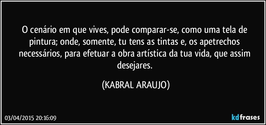 O cenário em que vives, pode comparar-se, como uma tela de pintura; onde, somente, tu tens as tintas e, os apetrechos necessários, para efetuar a obra artística da tua vida, que assim desejares. (KABRAL ARAUJO)