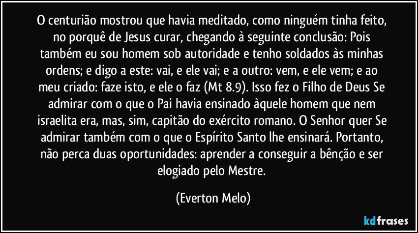 O centurião mostrou que havia meditado, como ninguém tinha feito, no porquê de Jesus curar, chegando à seguinte conclusão: Pois também eu sou homem sob autoridade e tenho soldados às minhas ordens; e digo a este: vai, e ele vai; e a outro: vem, e ele vem; e ao meu criado: faze isto, e ele o faz (Mt 8.9). Isso fez o Filho de Deus Se admirar com o que o Pai havia ensinado àquele homem que nem israelita era, mas, sim, capitão do exército romano. O Senhor quer Se admirar também com o que o Espírito Santo lhe ensinará. Portanto, não perca duas oportunidades: aprender a conseguir a bênção e ser elogiado pelo Mestre. (Everton Melo)