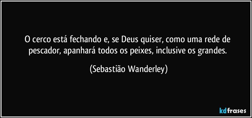 O cerco está fechando e, se Deus quiser, como uma rede de pescador, apanhará todos os peixes, inclusive os grandes. (Sebastião Wanderley)