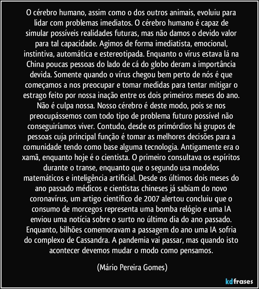 O cérebro humano, assim como o dos outros animais, evoluiu para lidar com problemas imediatos. O cérebro humano é capaz de simular possíveis realidades futuras, mas não damos o devido valor para tal capacidade. Agimos de forma imediatista, emocional, instintiva, automática e estereotipada. Enquanto o vírus estava lá na China poucas pessoas do lado de cá do globo deram a importância devida. Somente quando o vírus chegou bem perto de nós é que começamos a nos preocupar e tomar medidas para tentar mitigar o estrago feito por nossa inação entre os dois primeiros meses do ano. Não é culpa nossa. Nosso cérebro é deste modo, pois se nos preocupássemos com todo tipo de problema futuro possível não conseguiríamos viver. Contudo, desde os primórdios há grupos de pessoas cuja principal função é tomar as melhores decisões para a comunidade tendo como base alguma tecnologia. Antigamente era o xamã, enquanto hoje é o cientista. O primeiro consultava os espíritos durante o transe, enquanto que o segundo usa modelos matemáticos e inteligência artificial. Desde os últimos dois meses do ano passado médicos e cientistas chineses já sabiam do novo coronavírus, um artigo científico de 2007 alertou concluiu que o consumo de morcegos representa uma bomba relógio e uma IA enviou uma notícia sobre o surto no último dia do ano passado. Enquanto, bilhões comemoravam a passagem do ano uma IA sofria do complexo de Cassandra. A pandemia vai passar, mas quando isto acontecer devemos mudar o modo como pensamos. (Mário Pereira Gomes)