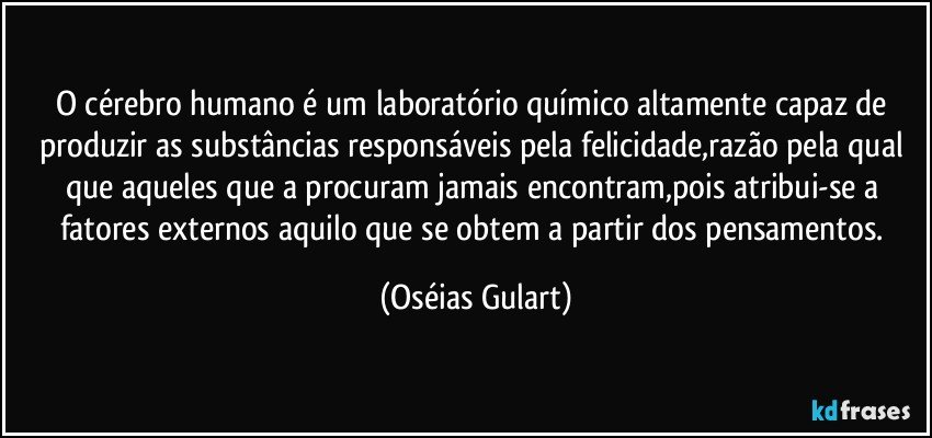 O cérebro humano é um laboratório químico altamente capaz de produzir as substâncias responsáveis pela felicidade,razão pela qual que aqueles que a procuram jamais encontram,pois  atribui-se a fatores externos aquilo que se obtem a partir dos pensamentos. (Oséias Gulart)