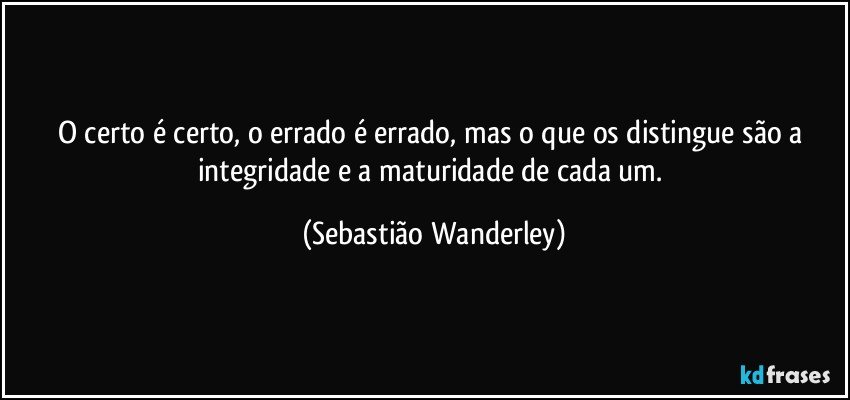 O certo é certo, o errado é errado, mas o que os distingue são a integridade e a maturidade de cada um. (Sebastião Wanderley)