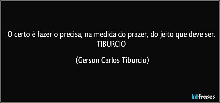 O certo é fazer o precisa, na medida do prazer, do jeito que deve ser. TIBURCIO (Gerson Carlos Tiburcio)