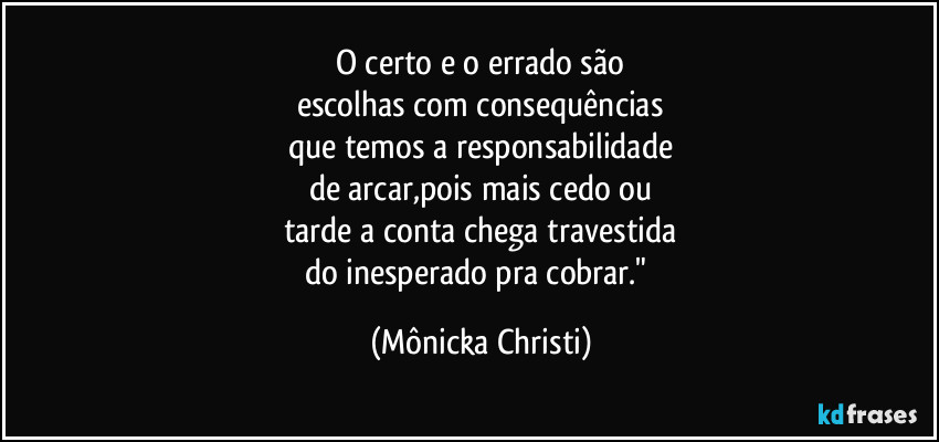 O certo e o errado são
escolhas com consequências
que temos a responsabilidade
de arcar,pois mais cedo ou
tarde a conta chega travestida
do inesperado pra cobrar." (Mônicka Christi)