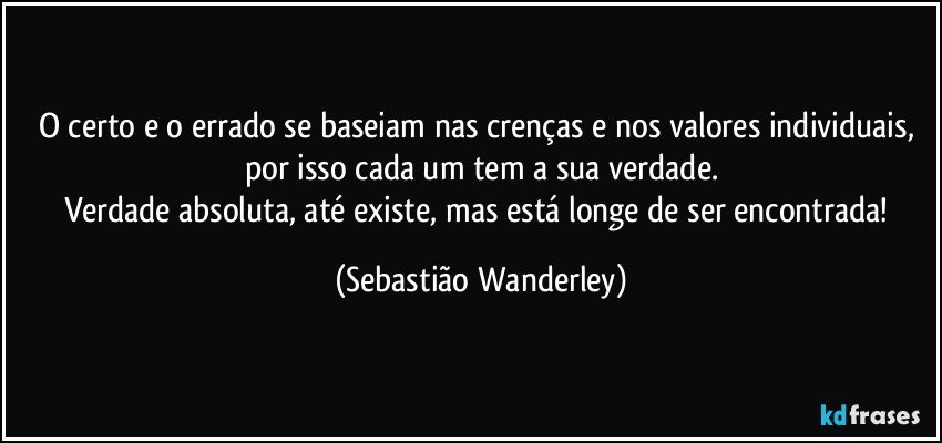 O certo e o errado se baseiam nas crenças e nos valores individuais, por isso cada um tem a sua verdade.
Verdade absoluta, até existe, mas está longe de ser encontrada! (Sebastião Wanderley)