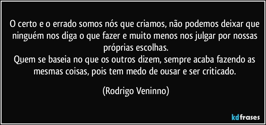 O certo e o errado somos nós que criamos, não podemos deixar que ninguém nos diga o que fazer e muito menos nos julgar por nossas próprias escolhas.
Quem se baseia no que os outros dizem, sempre acaba fazendo as mesmas coisas, pois tem medo de ousar e ser criticado. (Rodrigo Veninno)