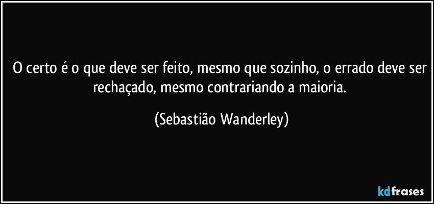 O certo é o que deve ser feito, mesmo que sozinho, o errado deve ser rechaçado, mesmo contrariando a maioria. (Sebastião Wanderley)