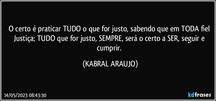 O certo é praticar TUDO o que for justo, sabendo que em TODA fiel Justiça; TUDO que for justo, SEMPRE, será o certo a SER, seguir e cumprir. (KABRAL ARAUJO)