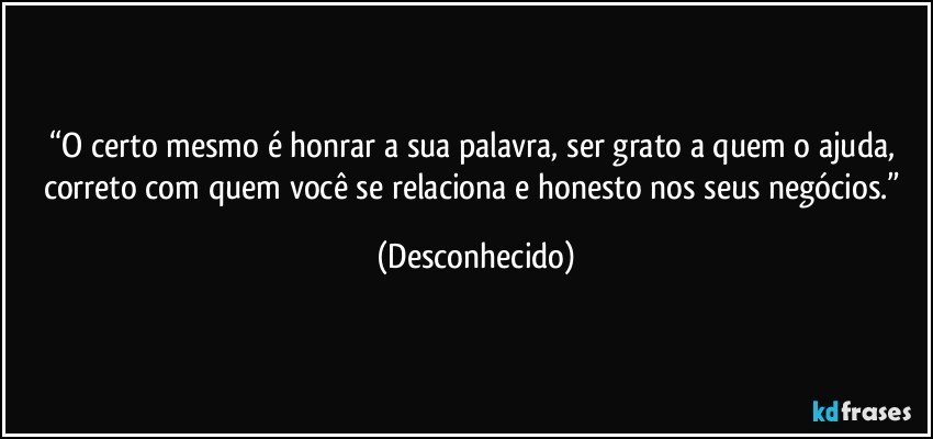 “O certo mesmo é honrar a sua palavra, ser grato a quem o ajuda, correto com quem você se relaciona  e honesto nos seus negócios.” (Desconhecido)