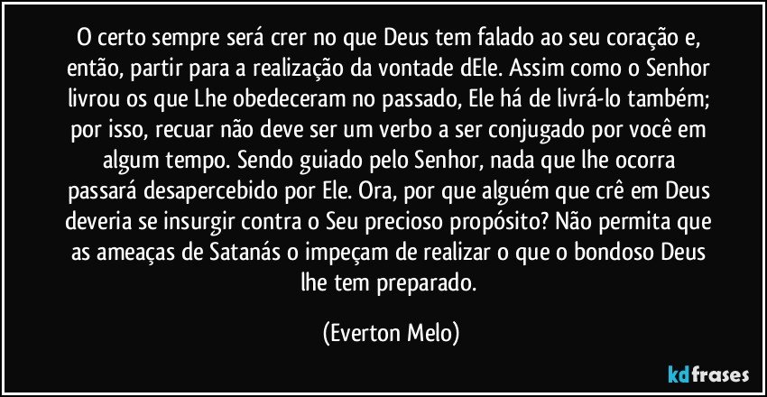 O certo sempre será crer no que Deus tem falado ao seu coração e, então, partir para a realização da vontade dEle. Assim como o Senhor livrou os que Lhe obedeceram no passado, Ele há de livrá-lo também; por isso, recuar não deve ser um verbo a ser conjugado por você em algum tempo. Sendo guiado pelo Senhor, nada que lhe ocorra passará desapercebido por Ele. Ora, por que alguém que crê em Deus deveria se insurgir contra o Seu precioso propósito? Não permita que as ameaças de Satanás o impeçam de realizar o que o bondoso Deus lhe tem preparado. (Everton Melo)