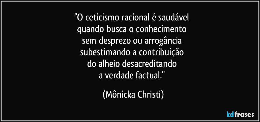"O ceticismo racional é saudável 
quando busca o conhecimento 
sem desprezo ou arrogância 
subestimando a contribuição 
do alheio desacreditando 
a verdade factual." (Mônicka Christi)