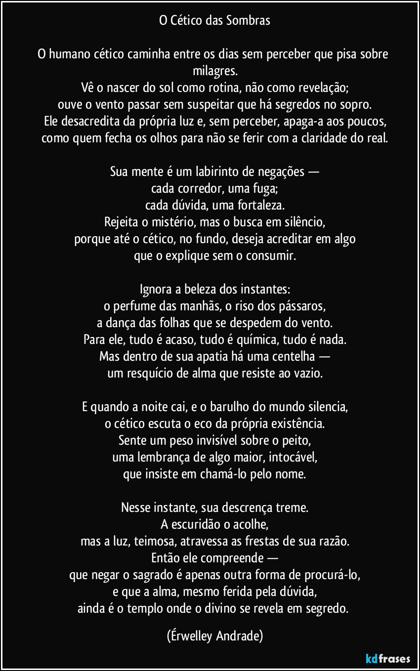 O Cético das Sombras
O humano cético caminha entre os dias sem perceber que pisa sobre milagres.
Vê o nascer do sol como rotina, não como revelação;
ouve o vento passar sem suspeitar que há segredos no sopro.
Ele desacredita da própria luz e, sem perceber, apaga-a aos poucos,
como quem fecha os olhos para não se ferir com a claridade do real.
Sua mente é um labirinto de negações —
cada corredor, uma fuga;
cada dúvida, uma fortaleza.
Rejeita o mistério, mas o busca em silêncio,
porque até o cético, no fundo, deseja acreditar em algo
que o explique sem o consumir.
Ignora a beleza dos instantes:
o perfume das manhãs, o riso dos pássaros,
a dança das folhas que se despedem do vento.
Para ele, tudo é acaso, tudo é química, tudo é nada.
Mas dentro de sua apatia há uma centelha —
um resquício de alma que resiste ao vazio.
E quando a noite cai, e o barulho do mundo silencia,
o cético escuta o eco da própria existência.
Sente um peso invisível sobre o peito,
uma lembrança de algo maior, intocável,
que insiste em chamá-lo pelo nome.
Nesse instante, sua descrença treme.
A escuridão o acolhe,
mas a luz, teimosa, atravessa as frestas de sua razão.
Então ele compreende —
que negar o sagrado é apenas outra forma de procurá-lo,
e que a alma, mesmo ferida pela dúvida,
ainda é o templo onde o divino se revela em segredo. (Érwelley Andrade)