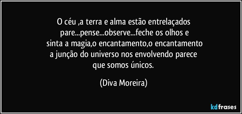 O céu ,a terra e alma estão entrelaçados
 pare...pense...observe...feche os olhos e
 sinta a magia,o encantamento,o encantamento
 a junção do universo nos envolvendo parece 
 que somos únicos. (Diva Moreira)