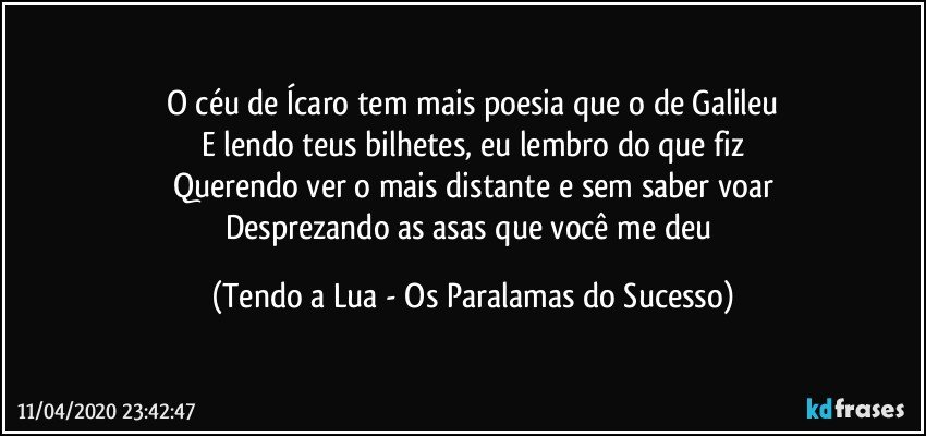 O céu de Ícaro tem mais poesia que o de Galileu
E lendo teus bilhetes, eu lembro do que fiz
Querendo ver o mais distante e sem saber voar
Desprezando as asas que você me deu (Tendo a Lua - Os Paralamas do Sucesso)