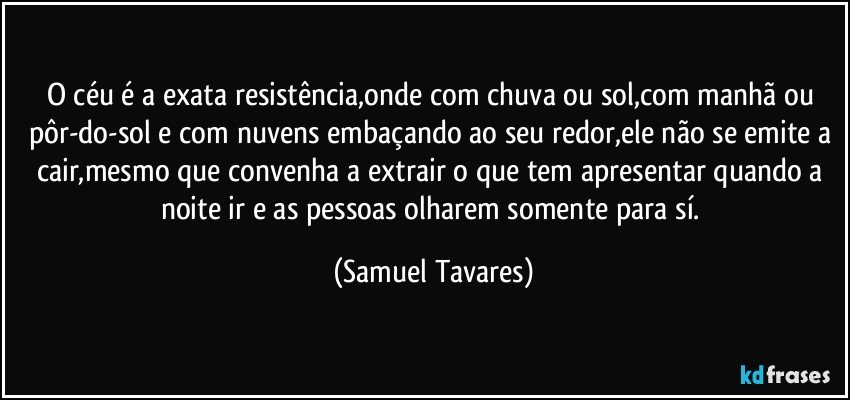 O céu é a exata resistência,onde com chuva ou sol,com manhã ou pôr-do-sol e com nuvens embaçando ao seu redor,ele não se emite a cair,mesmo que convenha a extrair o que tem apresentar quando a noite ir e as pessoas olharem somente para sí. (Samuel Tavares)