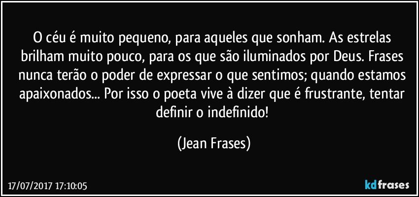 O céu é muito pequeno, para aqueles que sonham. As estrelas brilham muito pouco, para os que são iluminados por Deus. Frases nunca terão o poder de expressar o que sentimos; quando estamos apaixonados... Por isso o poeta vive à dizer que é frustrante, tentar definir o indefinido! (Jean Frases)