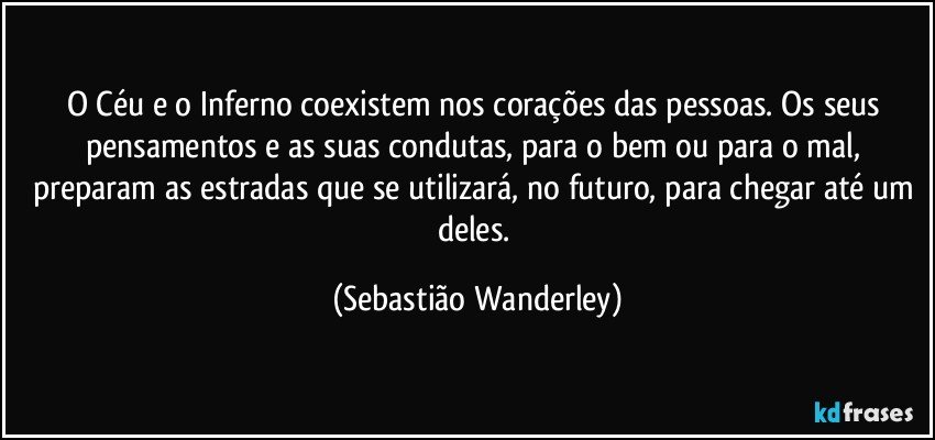 O Céu e o Inferno coexistem nos corações das pessoas. Os seus pensamentos e as suas condutas, para o bem ou para o mal, preparam as estradas que se utilizará, no futuro, para chegar até um deles. (Sebastião Wanderley)