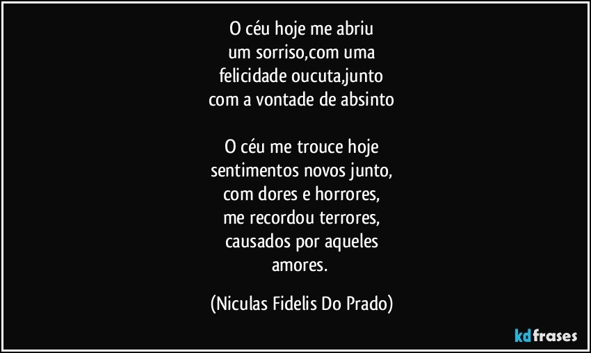 O céu hoje me abriu
um sorriso,com uma
felicidade oucuta,junto
com a vontade de absinto

O céu me trouce hoje
sentimentos novos junto,
com dores e horrores,
me recordou terrores,
causados por aqueles
amores. (Niculas Fidelis Do Prado)