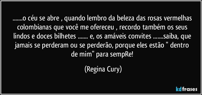 ...o céu se abre , quando lembro da beleza das  rosas vermelhas  colombianas que  você me ofereceu   , recordo também   os   seus  lindos  e doces   bilhetes ... e,  os   amáveis convites ...saiba, que   jamais se perderam   ou se  perderão,  porque  eles estão   " dentro de mim"  para sempRe! (Regina Cury)