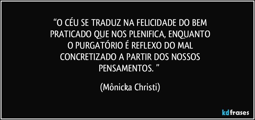 “O CÉU SE TRADUZ NA FELICIDADE DO BEM
PRATICADO QUE NOS PLENIFICA, ENQUANTO
O PURGATÓRIO É REFLEXO DO MAL
CONCRETIZADO A PARTIR DOS NOSSOS
PENSAMENTOS. ” (Mônicka Christi)