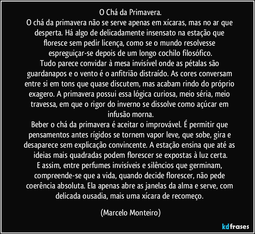 O Chá da Primavera.
O chá da primavera não se serve apenas em xícaras, mas no ar que desperta. Há algo de delicadamente insensato na estação que floresce sem pedir licença, como se o mundo resolvesse espreguiçar-se depois de um longo cochilo filosófico.
Tudo parece convidar à mesa invisível onde as pétalas são guardanapos e o vento é o anfitrião distraído. As cores conversam entre si em tons que quase discutem, mas acabam rindo do próprio exagero. A primavera possui essa lógica curiosa, meio séria, meio travessa, em que o rigor do inverno se dissolve como açúcar em infusão morna.
Beber o chá da primavera é aceitar o improvável. É permitir que pensamentos antes rígidos se tornem vapor leve, que sobe, gira e desaparece sem explicação convincente. A estação ensina que até as ideias mais quadradas podem florescer se expostas à luz certa.
E assim, entre perfumes invisíveis e silêncios que germinam, compreende-se que a vida, quando decide florescer, não pede coerência absoluta. Ela apenas abre as janelas da alma e serve, com delicada ousadia, mais uma xícara de recomeço. (Marcelo Monteiro)