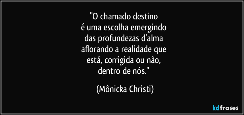 "O chamado destino
é uma escolha emergindo
das profundezas d'alma
aflorando a realidade que
está, corrigida ou não,
dentro de nós." (Mônicka Christi)