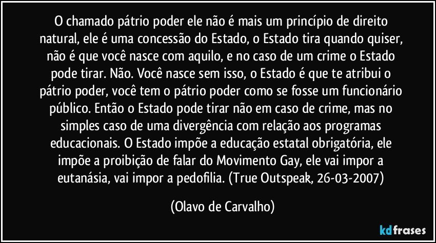 O chamado pátrio poder ele não é mais um princípio de direito natural, ele é uma concessão do Estado, o Estado tira quando quiser, não é que você nasce com aquilo, e no caso de um crime o Estado pode tirar. Não. Você nasce sem isso, o Estado é que te atribui o pátrio poder, você tem o pátrio poder como se fosse um funcionário público. Então o Estado pode tirar não em caso de crime, mas no simples caso de uma divergência com relação aos programas educacionais. O Estado impõe a educação estatal obrigatória, ele impõe a proibição de falar do Movimento Gay, ele vai impor a eutanásia, vai impor a pedofilia. (True Outspeak, 26-03-2007) (Olavo de Carvalho)