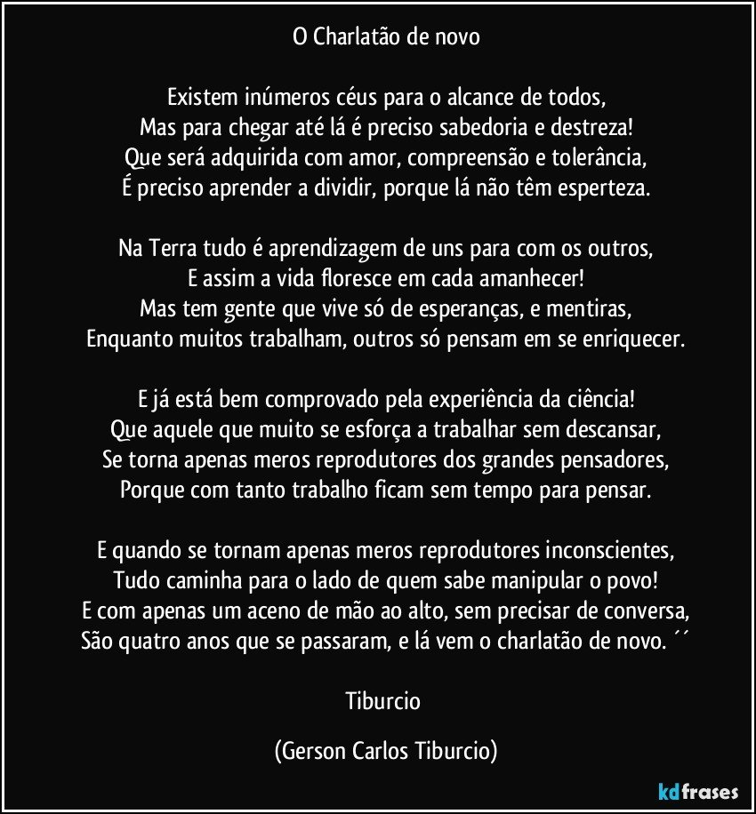 O Charlatão de novo

Existem inúmeros céus para o alcance de todos,
Mas para chegar até lá é preciso sabedoria e destreza!
Que será adquirida com amor, compreensão e tolerância,
É preciso aprender a dividir, porque lá não têm esperteza.

Na Terra tudo é aprendizagem de uns para com os outros,
E assim a vida floresce em cada amanhecer!
Mas tem gente que vive só de esperanças, e mentiras,
Enquanto muitos trabalham, outros só pensam em se enriquecer.

E já está bem comprovado pela experiência da ciência!
Que aquele que muito se esforça a trabalhar sem descansar,
Se torna apenas meros reprodutores dos grandes pensadores,
Porque com tanto trabalho ficam sem tempo para pensar.

E quando se tornam apenas meros reprodutores inconscientes,
Tudo caminha para o lado de quem sabe manipular o povo!
E com apenas um aceno de mão ao alto, sem precisar de conversa,
São quatro anos que se passaram, e lá vem o charlatão de novo. ´´

Tiburcio (Gerson Carlos Tiburcio)