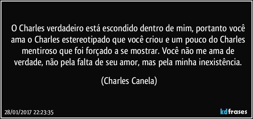 O Charles verdadeiro está escondido dentro de mim, portanto você ama o Charles estereotipado que você criou e um pouco do Charles mentiroso que foi forçado a se mostrar. Você não me ama de verdade, não pela falta de seu amor, mas pela minha inexistência. (Charles Canela)