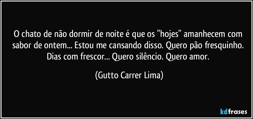 O chato de não dormir de noite é que os "hojes" amanhecem com sabor de ontem... Estou me cansando disso. Quero pão fresquinho. Dias com frescor... Quero silêncio. Quero amor. (Gutto Carrer Lima)