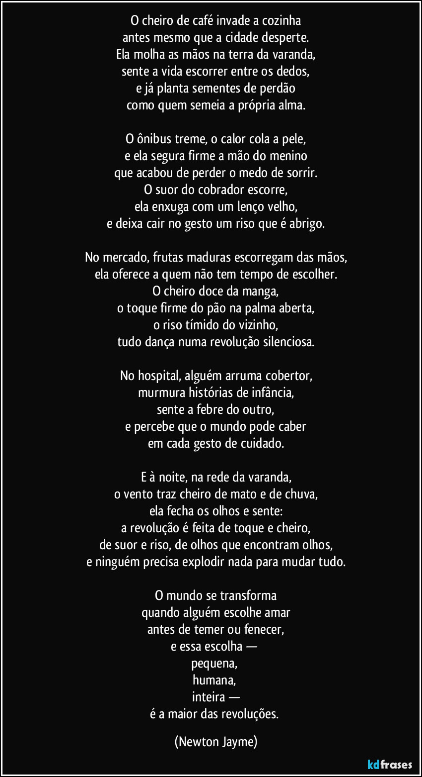 O cheiro de café invade a cozinha
antes mesmo que a cidade desperte.
Ela molha as mãos na terra da varanda,
sente a vida escorrer entre os dedos,
e já planta sementes de perdão
como quem semeia a própria alma.

O ônibus treme, o calor cola a pele,
e ela segura firme a mão do menino
que acabou de perder o medo de sorrir.
O suor do cobrador escorre,
ela enxuga com um lenço velho,
e deixa cair no gesto um riso que é abrigo.

No mercado, frutas maduras escorregam das mãos,
ela oferece a quem não tem tempo de escolher.
O cheiro doce da manga,
o toque firme do pão na palma aberta,
o riso tímido do vizinho,
tudo dança numa revolução silenciosa.

No hospital, alguém arruma cobertor,
murmura histórias de infância,
sente a febre do outro,
e percebe que o mundo pode caber
em cada gesto de cuidado.

E à noite, na rede da varanda,
o vento traz cheiro de mato e de chuva,
ela fecha os olhos e sente:
a revolução é feita de toque e cheiro,
de suor e riso, de olhos que encontram olhos,
e ninguém precisa explodir nada para mudar tudo.

O mundo se transforma
quando alguém escolhe amar
antes de temer ou fenecer,
e essa escolha — 
pequena, 
humana, 
inteira —
é a maior das revoluções. (Newton Jayme)
