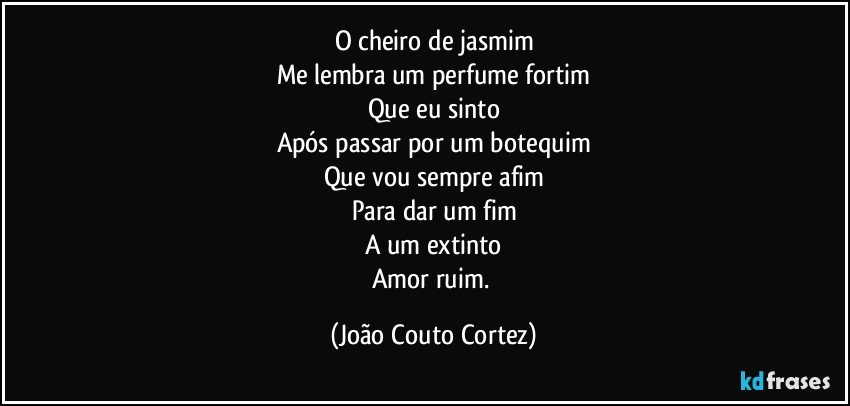 O cheiro de jasmim
Me lembra um perfume fortim
Que eu sinto
Após passar por um botequim
Que vou sempre afim
Para dar um fim
A um extinto
Amor ruim. (João Couto Cortez)