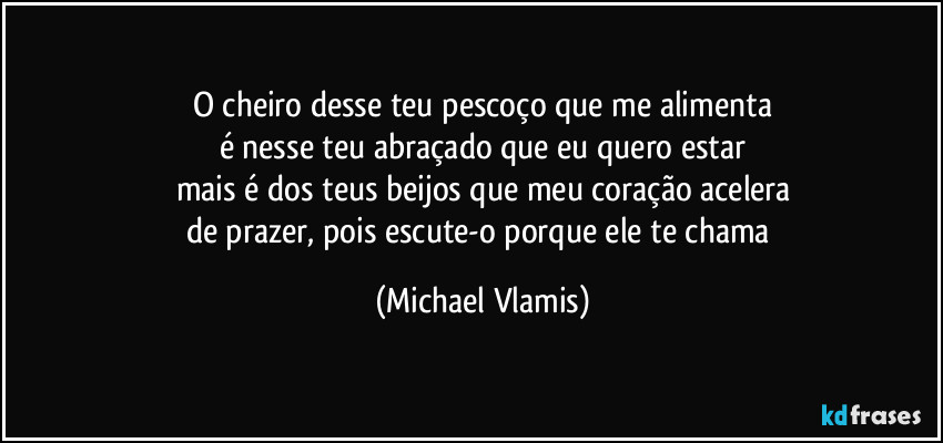 O cheiro desse teu pescoço que me alimenta
é nesse teu abraçado que eu quero estar
mais é dos teus beijos que meu coração acelera
de prazer, pois escute-o porque ele te chama (Michael Vlamis)