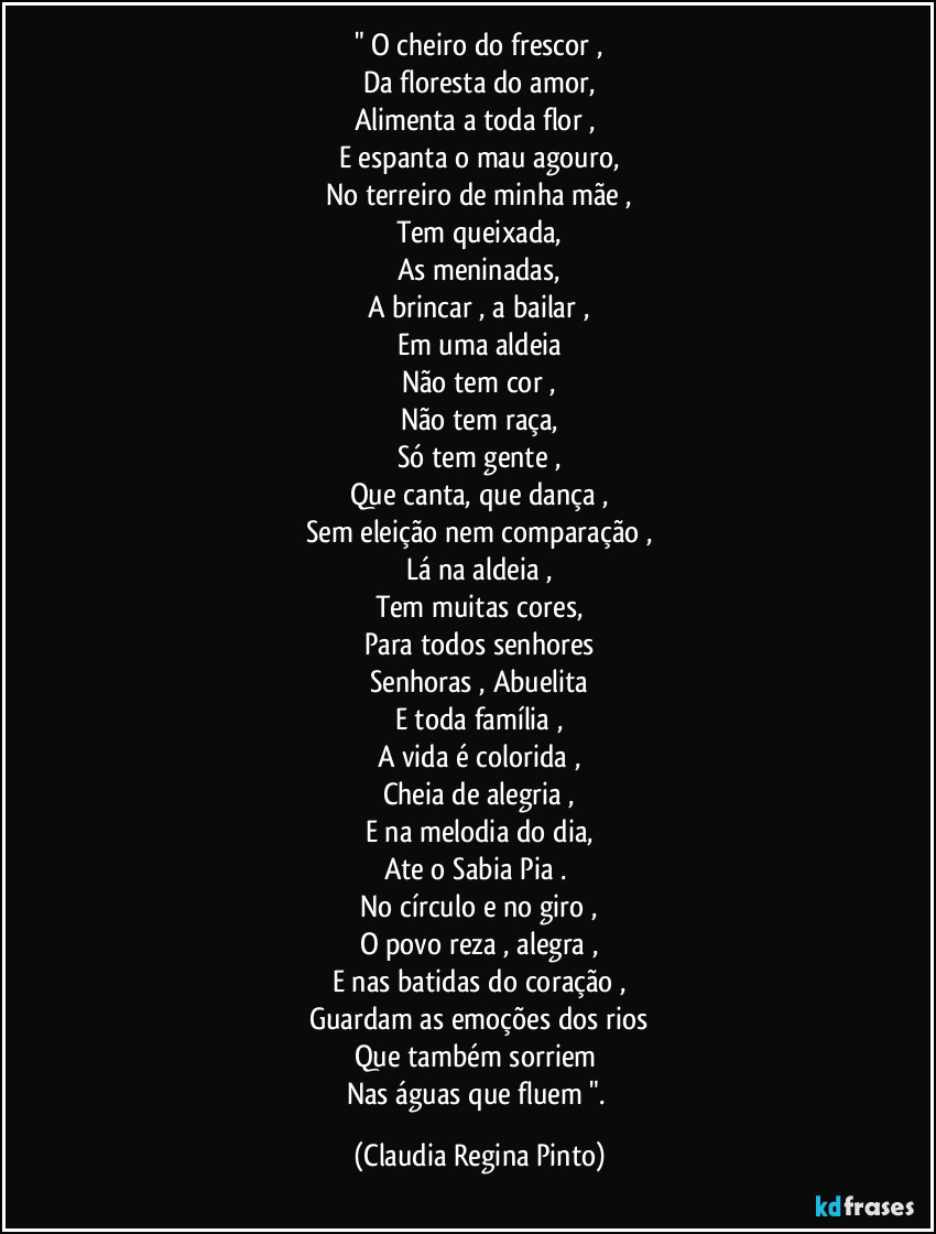 " O cheiro do frescor ,
Da floresta do amor,
Alimenta a toda flor , 
E espanta o mau agouro,
No terreiro de minha mãe ,
Tem queixada,
As meninadas,
A brincar , a bailar ,
Em uma aldeia
Não tem cor ,
Não tem raça,
Só tem gente ,
Que canta, que dança ,
Sem eleição nem comparação ,
Lá na aldeia ,
Tem muitas cores,
Para todos senhores
Senhoras , Abuelita
E toda família ,
A vida é colorida ,
Cheia de alegria ,
E na melodia do dia,
Ate o Sabia Pia . 
No círculo e no giro ,
O povo reza , alegra ,
E nas batidas do coração ,
Guardam as emoções dos rios
Que também sorriem 
Nas águas que fluem ". (Claudia Regina Pinto)