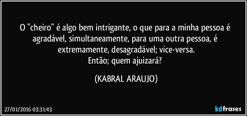 O "cheiro" é algo bem intrigante, o que para a minha pessoa é agradável, simultaneamente, para uma outra pessoa, é extremamente, desagradável; vice-versa.
Então; quem ajuizará? (KABRAL ARAUJO)