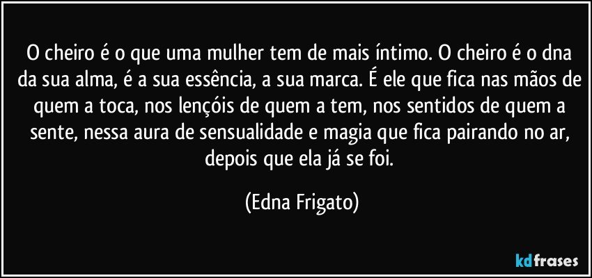 O cheiro é o que uma mulher tem de mais íntimo. O cheiro é o dna da sua alma, é a sua essência, a sua marca. É ele que fica nas mãos de quem a toca, nos lençóis de quem a tem, nos sentidos de quem a sente, nessa aura de sensualidade e magia que fica pairando no ar, depois que ela já se foi. (Edna Frigato)