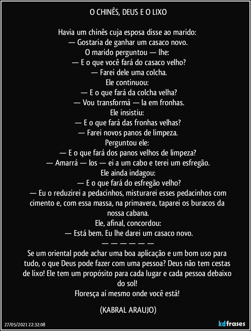 O CHINÊS, DEUS E O LIXO

Havia um chinês cuja esposa disse ao marido: 
 —  Gostaria de ganhar um casaco novo. 
O marido perguntou — lhe: 
 —  E o que você fará do casaco velho?
 —  Farei dele uma colcha.
Ele continuou: 
 —  E o que fará da colcha velha?
 —  Vou transformá — la em fronhas.
Ele insistiu: 
 —  E o que fará das fronhas velhas? 
 —  Farei novos panos de limpeza. 
Perguntou ele: 
 —  E o que fará dos panos velhos de limpeza? 
 —  Amarrá — los — ei a um cabo e terei um esfregão. 
Ele ainda indagou:
 —  E o que fará do esfregão velho?
 —  Eu o reduzirei a pedacinhos, misturarei esses pedacinhos com cimento e, com essa massa, na primavera, taparei os buracos da nossa cabana.
Ele, afinal, concordou:
 —  Está bem. Eu lhe darei um casaco novo.
 —   —   —   —   —   —  
Se um oriental pode achar uma boa aplicação e um bom uso para tudo, o que Deus pode fazer com uma pessoa? Deus não tem cestas de lixo! Ele tem um propósito para cada lugar e cada pessoa debaixo do sol! 
Floresça aí mesmo onde você está! (KABRAL ARAUJO)