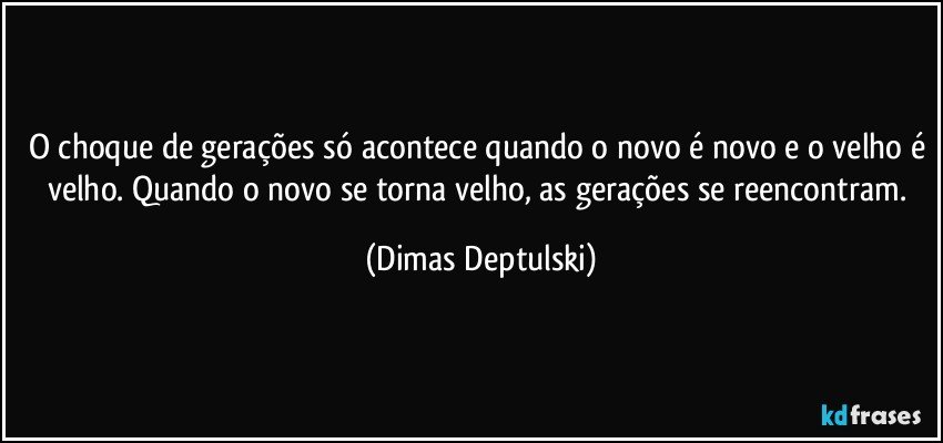 O choque de gerações só acontece quando o novo é novo e o velho é velho. Quando o novo se torna velho, as gerações se reencontram. (Dimas Deptulski)