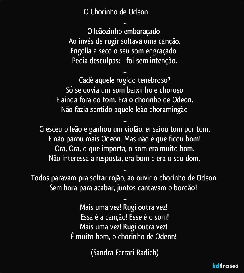 O Chorinho de Odeon ♫♪♫♪♫♪♫♪
...
O leãozinho embaraçado 
Ao invés de rugir soltava uma canção.
Engolia a seco o seu som engraçado 
Pedia desculpas: - foi sem intenção.
...
Cadê aquele rugido tenebroso?
Só se ouvia um som baixinho e choroso
E ainda fora do tom. Era o chorinho de Odeon.
Não fazia sentido aquele leão choramingão
...
Cresceu o leão e ganhou um violão, ensaiou tom por tom.
E não parou mais Odeon. Mas não é que ficou bom!
Ora, Ora, o que importa, o som era muito bom.
Não interessa a resposta, era bom e era o seu dom.
...
Todos paravam pra soltar rojão, ao ouvir o chorinho de Odeon.
Sem hora para acabar, juntos cantavam o bordão? 
...
Mais uma vez! Rugi outra vez! 
Essa é a canção! Esse é o som!
Mais uma vez! Rugi outra vez! 
É muito bom, o chorinho de Odeon! (Sandra Ferrari Radich)