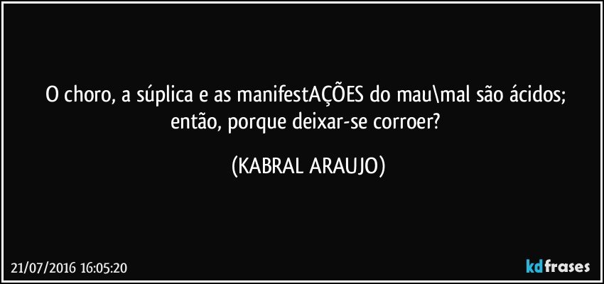 O choro, a súplica e as manifestAÇÕES do mau\mal são ácidos; então, porque deixar-se corroer? (KABRAL ARAUJO)