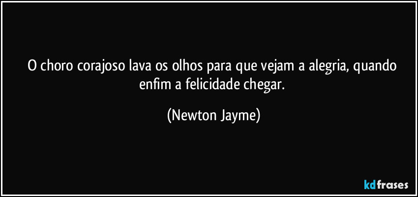 O choro corajoso lava os olhos para que vejam a alegria, quando enfim a felicidade chegar. (Newton Jayme)