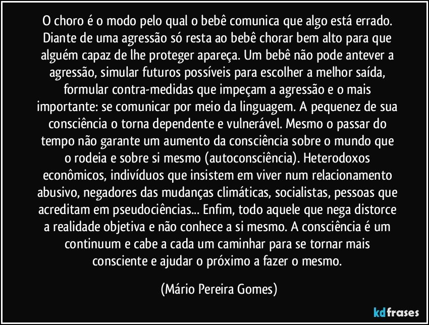 O choro é o modo pelo qual o bebê comunica que algo está errado. Diante de uma agressão só resta ao bebê chorar bem alto para que alguém capaz de lhe proteger apareça. Um bebê não pode antever a agressão, simular futuros possíveis para escolher a melhor saída, formular contra-medidas que impeçam a agressão e o mais importante: se comunicar por meio da linguagem. A pequenez de sua consciência o torna dependente e vulnerável. Mesmo o passar do tempo não garante um aumento da consciência sobre o mundo que o rodeia e sobre si mesmo (autoconsciência). Heterodoxos econômicos, indivíduos que insistem em viver num relacionamento abusivo, negadores das mudanças climáticas, socialistas, pessoas que acreditam em pseudociências... Enfim, todo aquele que nega/distorce a realidade objetiva e não conhece a si mesmo. A consciência é um continuum e cabe a cada um caminhar para se tornar mais consciente e ajudar o próximo a fazer o mesmo. (Mário Pereira Gomes)